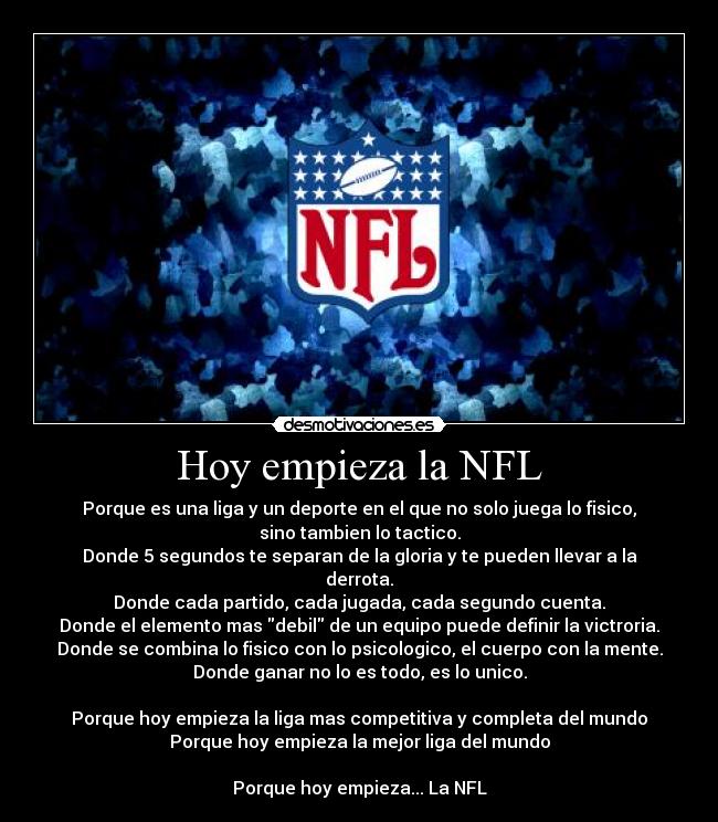 Hoy empieza la NFL - Porque es una liga y un deporte en el que no solo juega lo fisico,
sino tambien lo tactico.
Donde 5 segundos te separan de la gloria y te pueden llevar a la
derrota.
Donde cada partido, cada jugada, cada segundo cuenta.
Donde el elemento mas debil de un equipo puede definir la victroria.
Donde se combina lo fisico con lo psicologico, el cuerpo con la mente.
Donde ganar no lo es todo, es lo unico.

Porque hoy empieza la liga mas competitiva y completa del mundo
Porque hoy empieza la mejor liga del mundo

Porque hoy empieza... La NFL