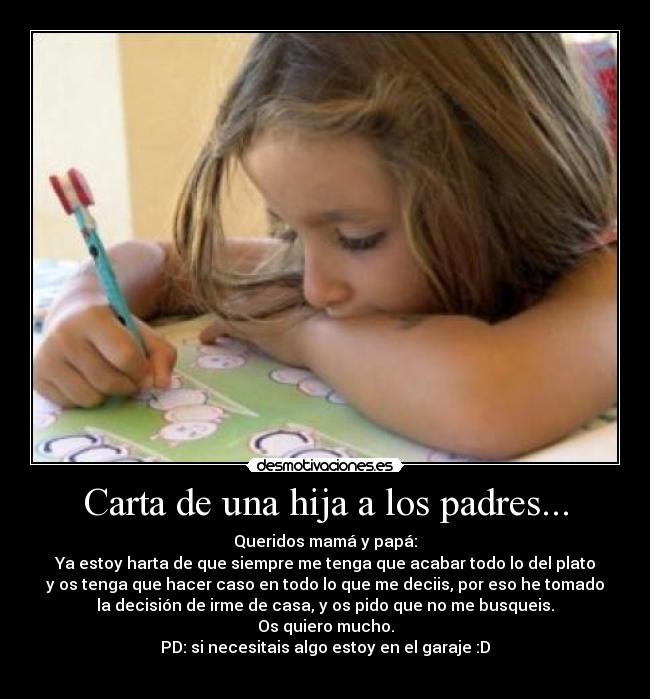 Carta de una hija a los padres... - Queridos mamá y papá:
Ya estoy harta de que siempre me tenga que acabar todo lo del plato
y os tenga que hacer caso en todo lo que me deciis, por eso he tomado
la decisión de irme de casa, y os pido que no me busqueis.
Os quiero mucho.
PD: si necesitais algo estoy en el garaje :D