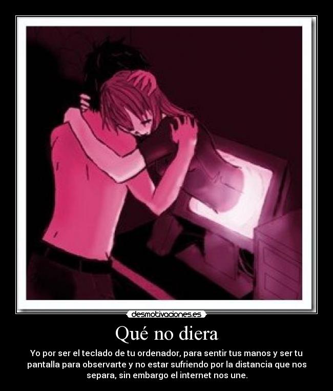 Qué no diera - Yo por ser el teclado de tu ordenador, para sentir tus manos y ser tu
pantalla para observarte y no estar sufriendo por la distancia que nos
separa, sin embargo el internet nos une.