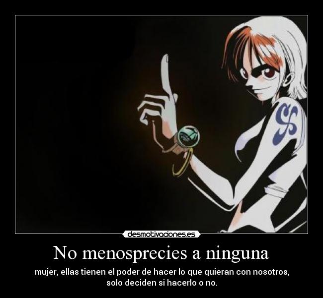 No menosprecies a ninguna - mujer, ellas tienen el poder de hacer lo que quieran con nosotros,
solo deciden si hacerlo o no.