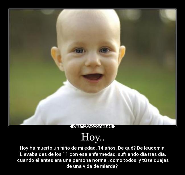 Hoy.. - Hoy ha muerto un niño de mi edad, 14 años. De qué? De leucemia.
Llevaba des de los 11 con esa enfermedad, sufriendo día tras día,
cuando él antes era una persona normal, como todos. y tú te quejas
de una vida de mierda?