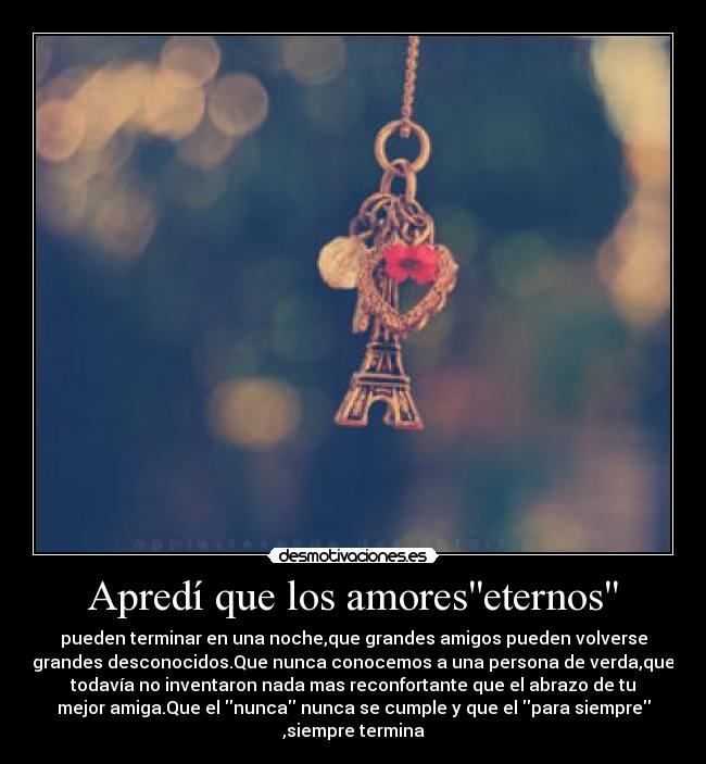 Apredí que los amoreseternos - pueden terminar en una noche,que grandes amigos pueden volverse
grandes desconocidos.Que nunca conocemos a una persona de verda,que
todavía no inventaron nada mas reconfortante que el abrazo de tu
mejor amiga.Que el nunca nunca se cumple y que el para siempre
,siempre termina
