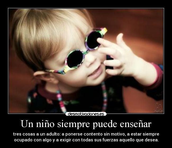 Un niño siempre puede enseñar - tres cosas a un adulto: a ponerse contento sin motivo, a estar siempre
ocupado con algo y a exigir con todas sus fuerzas aquello que desea.