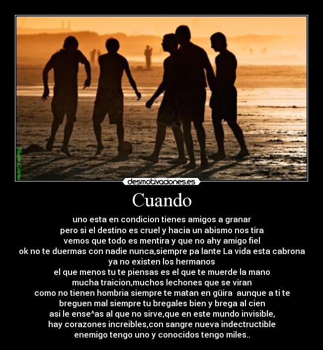 Cuando - uno esta en condicion tienes amigos a granar
pero si el destino es cruel y hacia un abismo nos tira
vemos que todo es mentira y que no ahy amigo fiel
ok no te duermas con nadie nunca,siempre pa lante La vida esta cabrona
ya no existen los hermanos
el que menos tu te piensas es el que te muerde la mano
mucha traicion,muchos lechones que se viran
como no tienen hombria siempre te matan en güira  aunque a ti te
breguen mal siempre tu bregales bien y brega al cien
asi le ense^as al que no sirve,que en este mundo invisible,
hay corazones increibles,con sangre nueva indectructible
enemigo tengo uno y conocidos tengo miles..