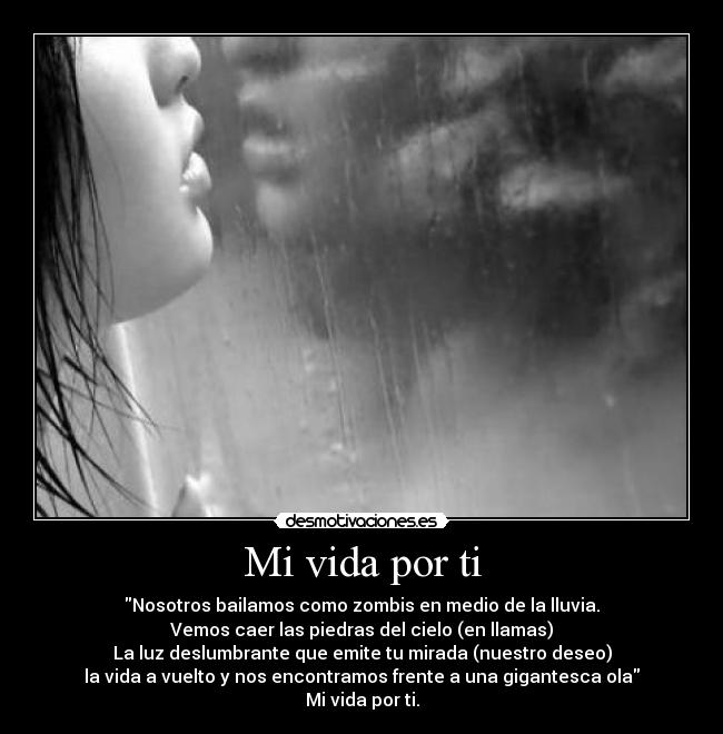 Mi vida por ti - Nosotros bailamos como zombis en medio de la lluvia.
Vemos caer las piedras del cielo (en llamas)
La luz deslumbrante que emite tu mirada (nuestro deseo)
la vida a vuelto y nos encontramos frente a una gigantesca ola
Mi vida por ti.