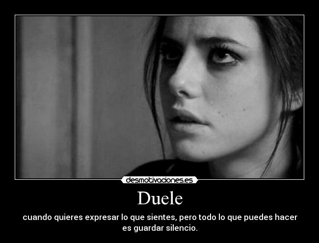 Duele - cuando quieres expresar lo que sientes, pero todo lo que puedes hacer
es guardar silencio.