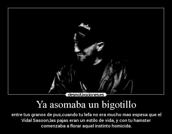 Ya asomaba un bigotillo - entre tus granos de pus,cuando tu lefa no era mucho mas espesa que el
Vidal Sasoon,las pajas eran un estilo de vida, y con tu hamster
comenzaba a florar aquel instinto homicida.