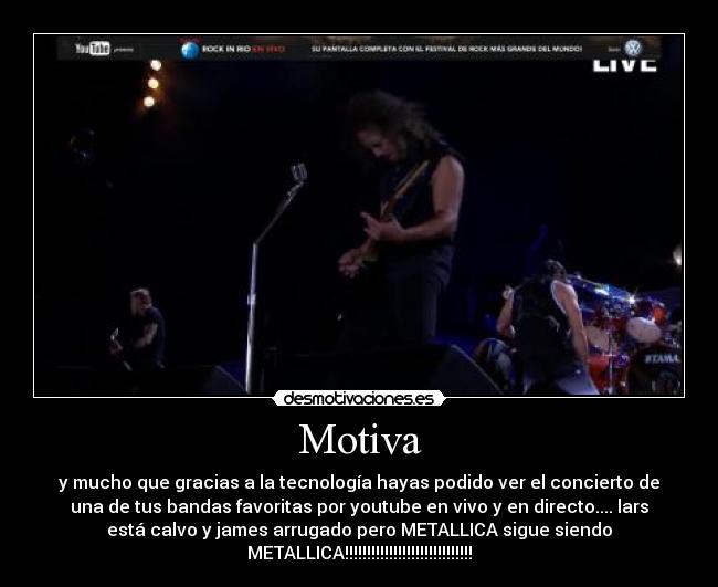 Motiva - y mucho que gracias a la tecnología hayas podido ver el concierto de
una de tus bandas favoritas por youtube en vivo y en directo.... lars
está calvo y james arrugado pero METALLICA sigue siendo
METALLICA!!!!!!!!!!!!!!!!!!!!!!!!!!!!!