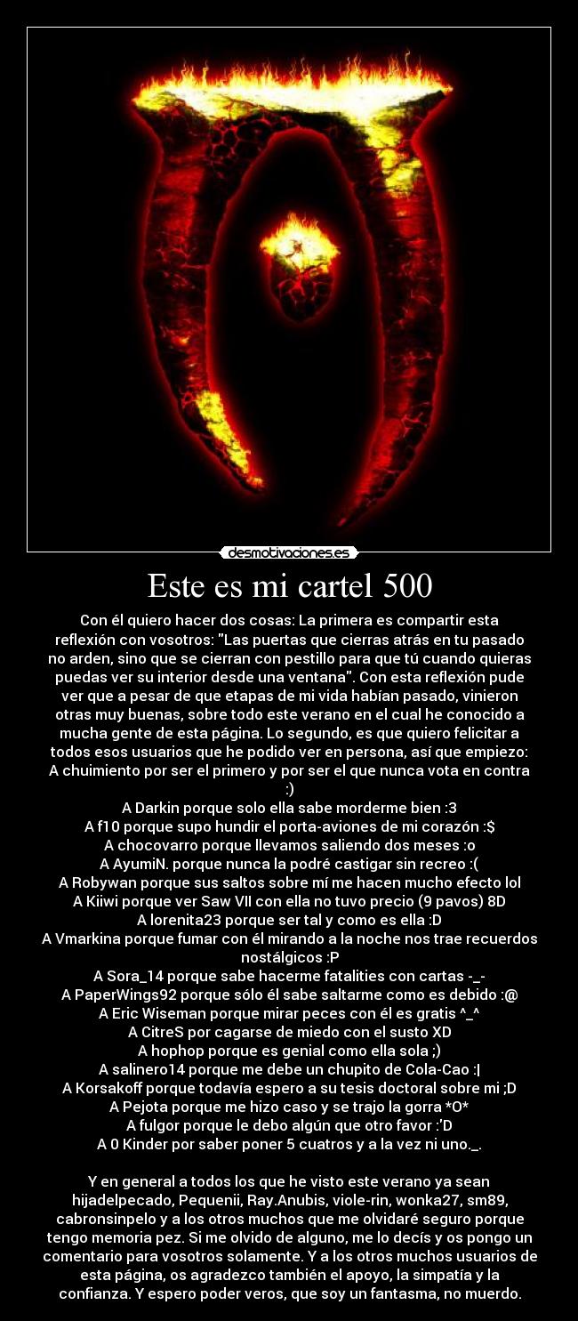 Este es mi cartel 500 - Con él quiero hacer dos cosas: La primera es compartir esta
reflexión con vosotros: Las puertas que cierras atrás en tu pasado
no arden, sino que se cierran con pestillo para que tú cuando quieras
puedas ver su interior desde una ventana. Con esta reflexión pude
ver que a pesar de que etapas de mi vida habían pasado, vinieron
otras muy buenas, sobre todo este verano en el cual he conocido a
mucha gente de esta página. Lo segundo, es que quiero felicitar a
todos esos usuarios que he podido ver en persona, así que empiezo:
A chuimiento por ser el primero y por ser el que nunca vota en contra
:)
A Darkin porque solo ella sabe morderme bien :3
A f10 porque supo hundir el porta-aviones de mi corazón :$
A chocovarro porque llevamos saliendo dos meses :o
A AyumiN. porque nunca la podré castigar sin recreo :(
A Robywan porque sus saltos sobre mí me hacen mucho efecto lol
A Kiiwi porque ver Saw VII con ella no tuvo precio (9 pavos) 8D
A lorenita23 porque ser tal y como es ella :D
A Vmarkina porque fumar con él mirando a la noche nos trae recuerdos
nostálgicos :P
A Sora_14 porque sabe hacerme fatalities con cartas -_-
A PaperWings92 porque sólo él sabe saltarme como es debido :@
A Eric Wiseman porque mirar peces con él es gratis ^_^
A CitreS por cagarse de miedo con el susto XD
A hophop porque es genial como ella sola ;)
A salinero14 porque me debe un chupito de Cola-Cao :|
A Korsakoff porque todavía espero a su tesis doctoral sobre mi ;D
A Pejota porque me hizo caso y se trajo la gorra *O*
A fulgor porque le debo algún que otro favor :D
A 0 Kinder por saber poner 5 cuatros y a la vez ni uno._.

Y en general a todos los que he visto este verano ya sean
hijadelpecado, Pequenii, Ray.Anubis, viole-rin, wonka27, sm89,
cabronsinpelo y a los otros muchos que me olvidaré seguro porque
tengo memoria pez. Si me olvido de alguno, me lo decís y os pongo un
comentario para vosotros solamente. Y a los otros muchos usuarios de
esta página, os agradezco también el apoyo, la simpatía y la
confianza. Y espero poder veros, que soy un fantasma, no muerdo.