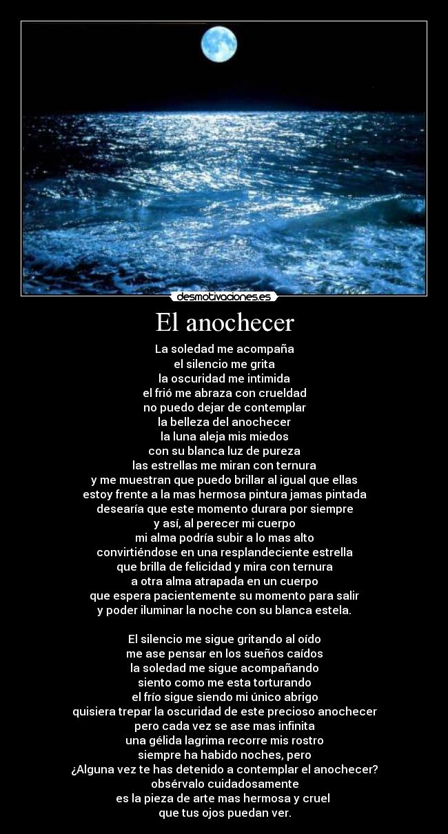 El anochecer - La soledad me acompaña
el silencio me grita
la oscuridad me intimida
el frió me abraza con crueldad
no puedo dejar de contemplar
la belleza del anochecer
la luna aleja mis miedos
con su blanca luz de pureza
las estrellas me miran con ternura
y me muestran que puedo brillar al igual que ellas
estoy frente a la mas hermosa pintura jamas pintada
desearía que este momento durara por siempre
y así, al perecer mi cuerpo
mi alma podría subir a lo mas alto
convirtiéndose en una resplandeciente estrella
que brilla de felicidad y mira con ternura
a otra alma atrapada en un cuerpo
que espera pacientemente su momento para salir
y poder iluminar la noche con su blanca estela.
El silencio me sigue gritando al oído
me ase pensar en los sueños caídos
la soledad me sigue acompañando
siento como me esta torturando
el frío sigue siendo mi único abrigo
quisiera trepar la oscuridad de este precioso anochecer
pero cada vez se ase mas infinita
una gélida lagrima recorre mis rostro
siempre ha habido noches, pero
¿Alguna vez te has detenido a contemplar el anochecer?
obsérvalo cuidadosamente
es la pieza de arte mas hermosa y cruel
que tus ojos puedan ver.