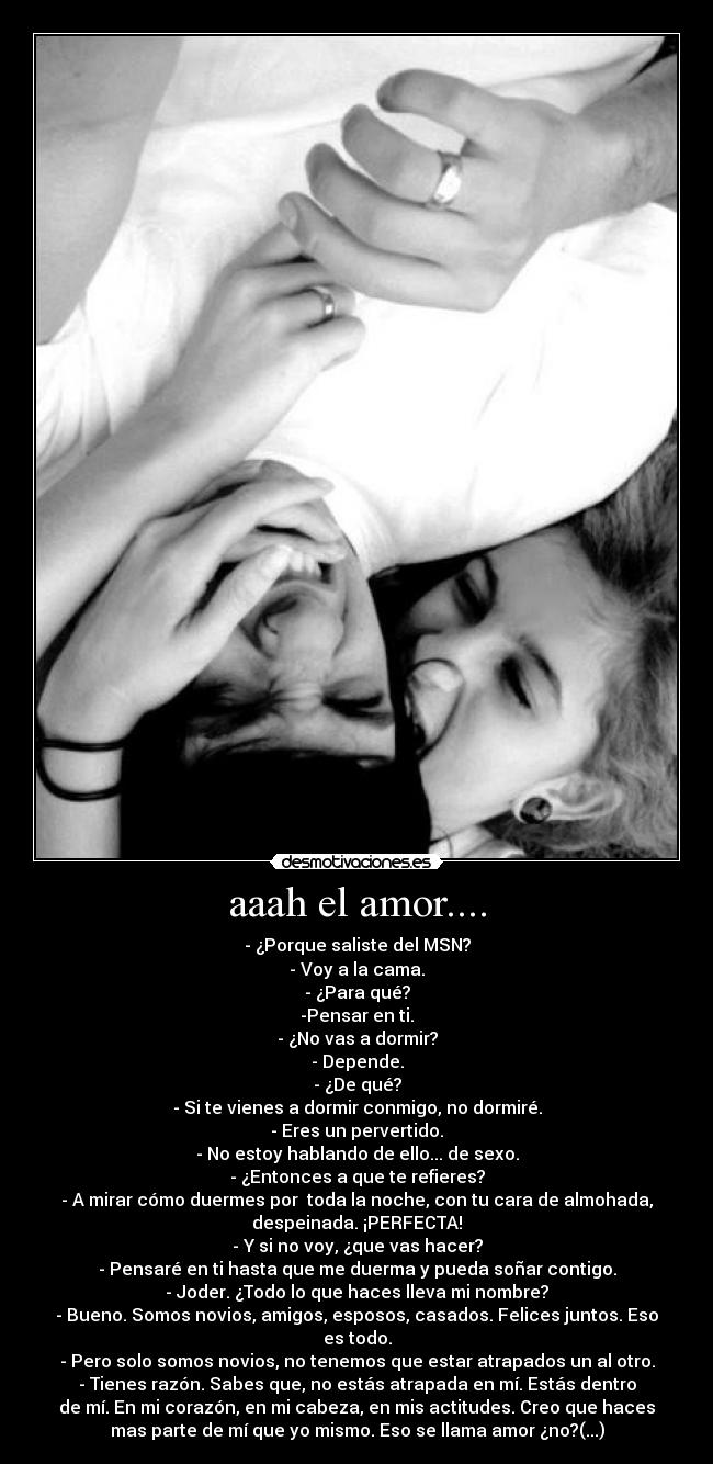 aaah el amor.... - - ¿Porque saliste del MSN?
- Voy a la cama.
- ¿Para qué?
-Pensar en ti.
- ¿No vas a dormir?
- Depende.
- ¿De qué?
- Si te vienes a dormir conmigo, no dormiré.
- Eres un pervertido.
- No estoy hablando de ello... de sexo.
- ¿Entonces a que te refieres?
- A mirar cómo duermes por toda la noche, con tu cara de almohada,
despeinada. ¡PERFECTA!
- Y si no voy, ¿que vas hacer?
- Pensaré en ti hasta que me duerma y pueda soñar contigo.
- Joder. ¿Todo lo que haces lleva mi nombre?
- Bueno. Somos novios, amigos, esposos, casados. Felices juntos. Eso
es todo.
- Pero solo somos novios, no tenemos que estar atrapados un al otro.
- Tienes razón. Sabes que, no estás atrapada en mí. Estás dentro
de mí. En mi corazón, en mi cabeza, en mis actitudes. Creo que haces
mas parte de mí que yo mismo. Eso se llama amor ¿no?(...)