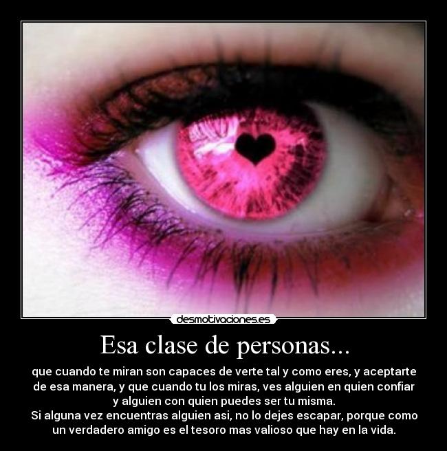 Esa clase de personas... - que cuando te miran son capaces de verte tal y como eres, y aceptarte
de esa manera, y que cuando tu los miras, ves alguien en quien confiar
y alguien con quien puedes ser tu misma.
Si alguna vez encuentras alguien asi, no lo dejes escapar, porque como
un verdadero amigo es el tesoro mas valioso que hay en la vida.