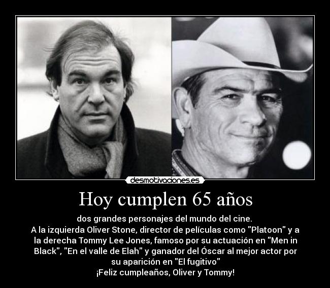 Hoy cumplen 65 años - dos grandes personajes del mundo del cine. 
A la izquierda Oliver Stone, director de películas como Platoon y a
la derecha Tommy Lee Jones, famoso por su actuación en Men in
Black, En el valle de Elah y ganador del Óscar al mejor actor por
su aparición en El fugitivo
¡Feliz cumpleaños, Oliver y Tommy!