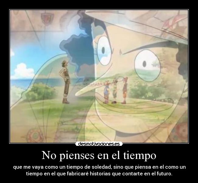 No pienses en el tiempo - que me vaya como un tiempo de soledad, sino que piensa en el como un
tiempo en el que fabricaré historias que contarte en el futuro.