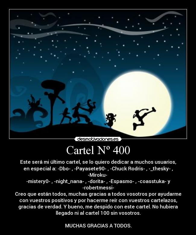 Cartel Nº 400 - Este será mi último cartel, se lo quiero dedicar a muchos usuarios,
en especial a: -Dbo- , -Payasete90- , -Chuck☻Rodris- , -_thesky- ,
-Miroku- 
-mistery0- , -night_nana- , -dorita- , -Espasmo- , -coasstuka- y
-robertmessi-
Creo que están todos, muchas gracias a todos vosotros por ayudarme
con vuestros positivos y por hacerme reír con vuestros cartelazos,
gracias de verdad. Y bueno, me despido con este cartel. No hubiera
llegado ni al cartel 100 sin vosotros.

MUCHAS GRACIAS A TODOS.