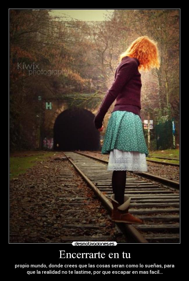 Encerrarte en tu - propio mundo, donde crees que las cosas seran como lo sueñas, para
que la realidad no te lastime, por que escapar en mas facil...