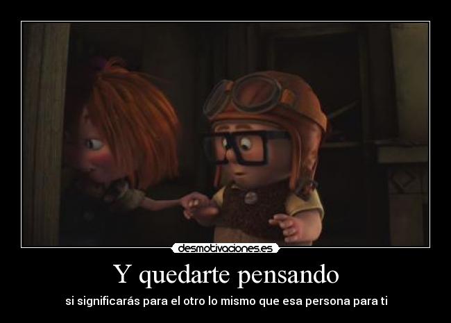 Y quedarte pensando - si significarás para el otro lo mismo que esa persona para ti