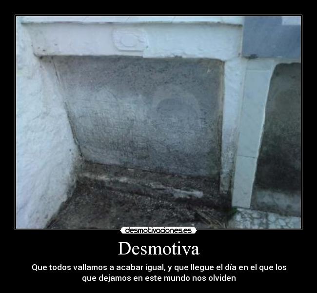 Desmotiva - Que todos vallamos a acabar igual, y que llegue el día en el que los
que dejamos en este mundo nos olviden