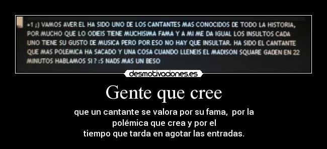 Gente que cree - que un cantante se valora por su fama, por la
polémica que crea y por el
tiempo que tarda en agotar las entradas.