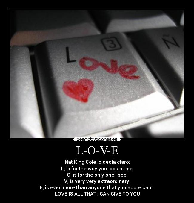L-O-V-E - Nat King Cole lo decía claro:
L, is for the way you look at me.
O, is for the only one I see.
V, is very very extraordinary.
E, is even more than anyone that you adore can...
LOVE IS ALL THAT I CAN GIVE TO YOU