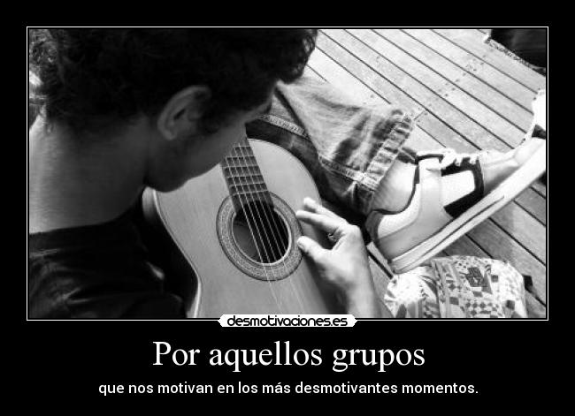 Por aquellos grupos - que nos motivan en los más desmotivantes momentos.
