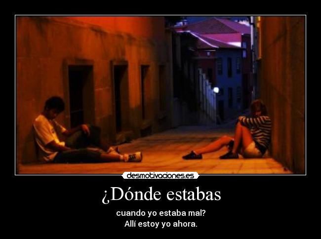 ¿Dónde estabas - cuando yo estaba mal?
Allí estoy yo ahora.