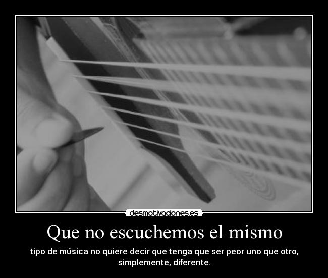 Que no escuchemos el mismo - tipo de música no quiere decir que tenga que ser peor uno que otro,
simplemente, diferente.