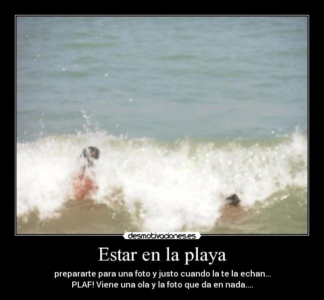 Estar en la playa - prepararte para una foto y justo cuando la te la echan...
PLAF! Viene una ola y la foto que da en nada....