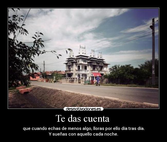 Te das cuenta - que cuando echas de menos algo, lloras por ello día tras día.
Y sueñas con aquello cada noche.