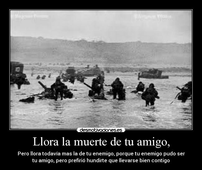 Llora la muerte de tu amigo, - Pero llora todavía mas la de tu enemigo, porque tu enemigo pudo ser
tu amigo, pero prefirió hundirte que llevarse bien contigo