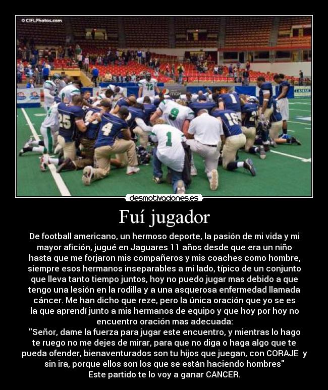 Fuí jugador - De football americano, un hermoso deporte, la pasión de mi vida y mi
mayor afición, jugué en Jaguares 11 años desde que era un niño
hasta que me forjaron mis compañeros y mis coaches como hombre,
siempre esos hermanos inseparables a mi lado, típico de un conjunto
que lleva tanto tiempo juntos, hoy no puedo jugar mas debido a que
tengo una lesión en la rodilla y a una asquerosa enfermedad llamada
cáncer. Me han dicho que reze, pero la única oración que yo se es
la que aprendí junto a mis hermanos de equipo y que hoy por hoy no
encuentro oración mas adecuada:
Señor, dame la fuerza para jugar este encuentro, y mientras lo hago
te ruego no me dejes de mirar, para que no diga o haga algo que te
pueda ofender, bienaventurados son tu hijos que juegan, con CORAJE y
sin ira, porque ellos son los que se están haciendo hombres
Este partido te lo voy a ganar CANCER.