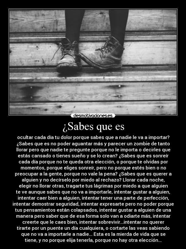 ¿Sabes que es - ocultar cada día tu dolor porque sabes que a nadie le va a importar?
¿Sabes que es no poder aguantar más y parecer un zombie de tanto
llorar pero que nadie te pregunte porque no le importa o decirles que
estás cansado o tienes sueño y se lo crean? ¿Sabes que es sonreír
cada día porque no te queda otra elección, o porque te olvidas por
momentos, porque eliges sonreír, pero no porque estés bien o no
preocupar a la gente, porque no vale la pena? ¿Sabes que es querer a
alguien y no decírselo por miedo al rechazo? Llorar cada noche,
elegir no llorar otras, tragarte tus lágrimas por miedo a que alguien
te ve aunque sabes que no va a importarle, intentar gustar a alguien,
intentar caer bien a alguien, intentar tener una parte de perfección,
intentar demostrar seguridad, intentar expresarte pero no poder porque
tus pensamientos están colapsados, intentar gustar a alguien de una
manera pero saber que de esa forma solo van a odiarte más, intentar
creerte que le caes bien, intentar sobrevivir...intentar no querer
tirarte por un puente un día cualquiera, o cortarte las veas sabiendo
que no va a importarle a nadie... Esta es la mierda de vida que se
tiene, y no porque elija tenerla, porque no hay otra elección...
