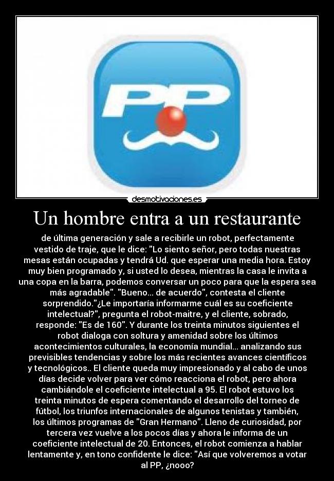 Un hombre entra a un restaurante - de última generación y sale a recibirle un robot, perfectamente
vestido de traje, que le dice: Lo siento señor, pero todas nuestras
mesas están ocupadas y tendrá Ud. que esperar una media hora. Estoy
muy bien programado y, si usted lo desea, mientras la casa le invita a
una copa en la barra, podemos conversar un poco para que la espera sea
más agradable. Bueno... de acuerdo, contesta el cliente
sorprendido.¿Le importaría informarme cuál es su coeficiente
intelectual?, pregunta el robot-maitre, y el cliente, sobrado,
responde: Es de 160. Y durante los treinta minutos siguientes el
robot dialoga con soltura y amenidad sobre los últimos
acontecimientos culturales, la economía mundial... analizando sus
previsibles tendencias y sobre los más recientes avances científicos
y tecnológicos.. El cliente queda muy impresionado y al cabo de unos
días decide volver para ver cómo reacciona el robot, pero ahora
cambiándole el coeficiente intelectual a 95. El robot estuvo los
treinta minutos de espera comentando el desarrollo del torneo de
fútbol, los triunfos internacionales de algunos tenistas y también,
los últimos programas de Gran Hermano. Lleno de curiosidad, por
tercera vez vuelve a los pocos días y ahora le informa de un
coeficiente intelectual de 20. Entonces, el robot comienza a hablar
lentamente y, en tono confidente le dice: Así que volveremos a votar
al PP, ¿nooo?