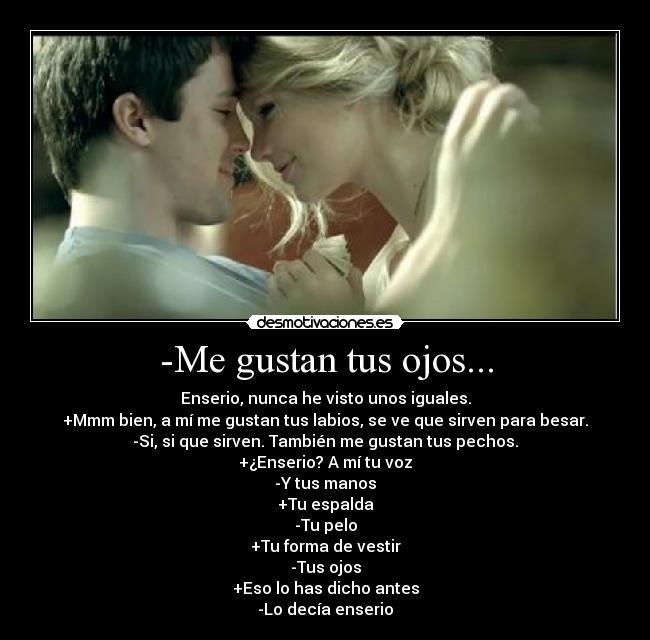 -Me gustan tus ojos... - Enserio, nunca he visto unos iguales.
+Mmm bien, a mí me gustan tus labios, se ve que sirven para besar.
-Si, si que sirven. También me gustan tus pechos.
+¿Enserio? A mí tu voz
-Y tus manos
+Tu espalda
-Tu pelo
+Tu forma de vestir
-Tus ojos
+Eso lo has dicho antes
-Lo decía enserio