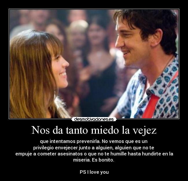 Nos da tanto miedo la vejez - que intentamos prevenirla. No vemos que es un
privilegio envejecer junto a alguien, alguien que no te
empuje a cometer asesinatos o que no te humille hasta hundirte en la
miseria. Es bonito.
PS I love you