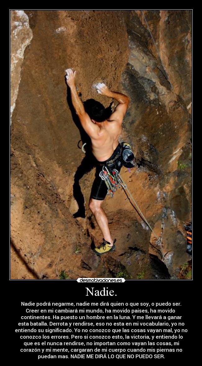 Nadie. - Nadie podrá negarme, nadie me dirá quien o que soy, o puedo ser.
Creer en mi cambiará mi mundo, ha movido paises, ha movido
continentes. Ha puesto un hombre en la luna. Y me llevará a ganar
esta batalla. Derrota y rendirse, eso no esta en mi vocabulario, yo no
entiendo su significado. Yo no conozco que las cosas vayan mal, yo no
conozco los errores. Pero si conozco esto, la victoria, y entiendo lo
que es el nunca rendirse, no importan como vayan las cosas, mi
corazón y mi mente, cargaran de mi cuerpo cuando mis piernas no
puedan mas. NADIE ME DIRÁ LO QUE NO PUEDO SER.