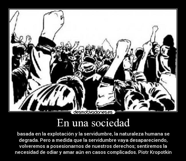 En una sociedad - basada en la explotación y la servidumbre, la naturaleza humana se
degrada. Pero a medida que la servidumbre vaya desapareciendo,
volveremos a posesionarnos de nuestros derechos; sentiremos la
necesidad de odiar y amar aún en casos complicados. Piotr Kropotkin