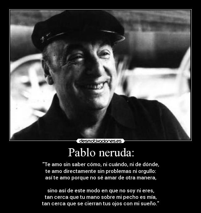 Pablo neruda: - Te amo sin saber cómo, ni cuándo, ni de dónde,
te amo directamente sin problemas ni orgullo:
así te amo porque no sé amar de otra manera,

sino así de este modo en que no soy ni eres,
tan cerca que tu mano sobre mi pecho es mía,
tan cerca que se cierran tus ojos con mi sueño.