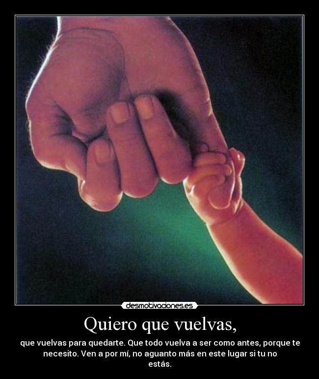 Quiero que vuelvas, - que vuelvas para quedarte. Que todo vuelva a ser como antes, porque te
necesito. Ven a por mí, no aguanto más en este lugar si tu no
estás.
