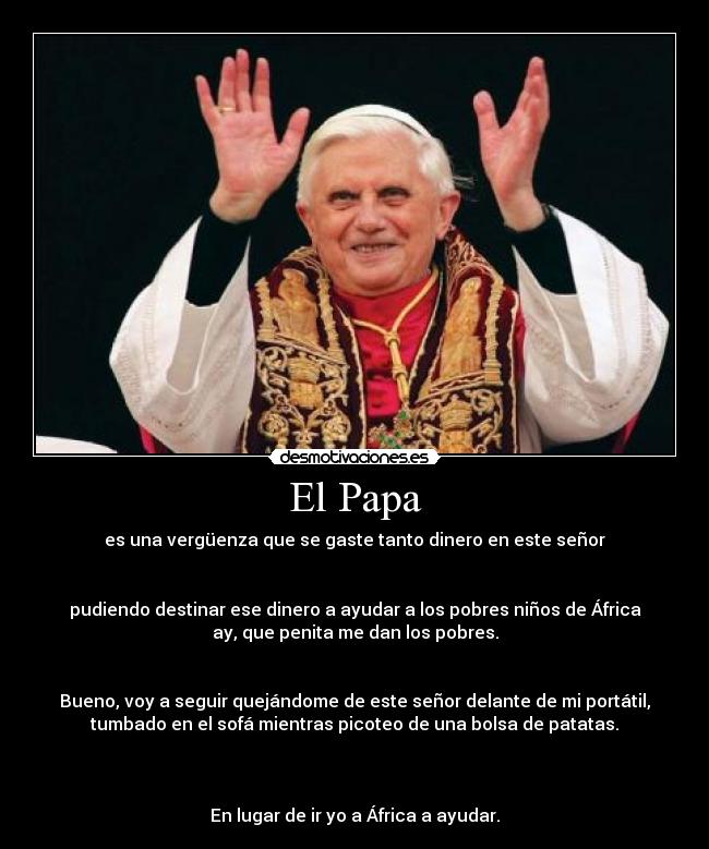 El Papa - es una vergüenza que se gaste tanto dinero en este señor
pudiendo destinar ese dinero a ayudar a los pobres niños de África
ay, que penita me dan los pobres.
Bueno, voy a seguir quejándome de este señor delante de mi portátil,
tumbado en el sofá mientras picoteo de una bolsa de patatas.
En lugar de ir yo a África a ayudar.
