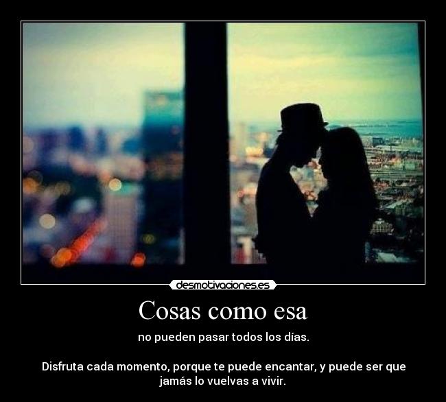 Cosas como esa - no pueden pasar todos los días.
Disfruta cada momento, porque te puede encantar, y puede ser que
jamás lo vuelvas a vivir.