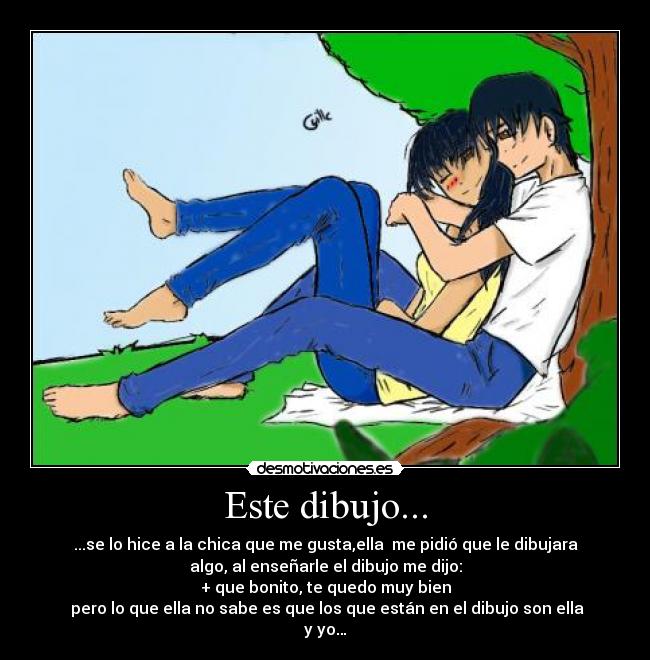 Este dibujo... - ...se lo hice a la chica que me gusta,ella me pidió que le dibujara
algo, al enseñarle el dibujo me dijo:
+ que bonito, te quedo muy bien
pero lo que ella no sabe es que los que están en el dibujo son ella
y yo…