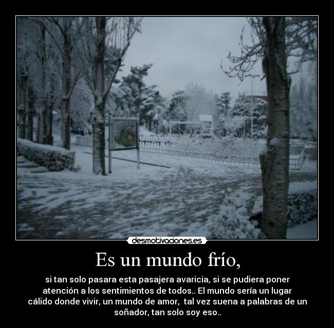 Es un mundo frío, - si tan solo pasara esta pasajera avaricia, si se pudiera poner
atención a los sentimientos de todos.. El mundo sería un lugar
cálido donde vivir, un mundo de amor,  tal vez suena a palabras de un
soñador, tan solo soy eso..