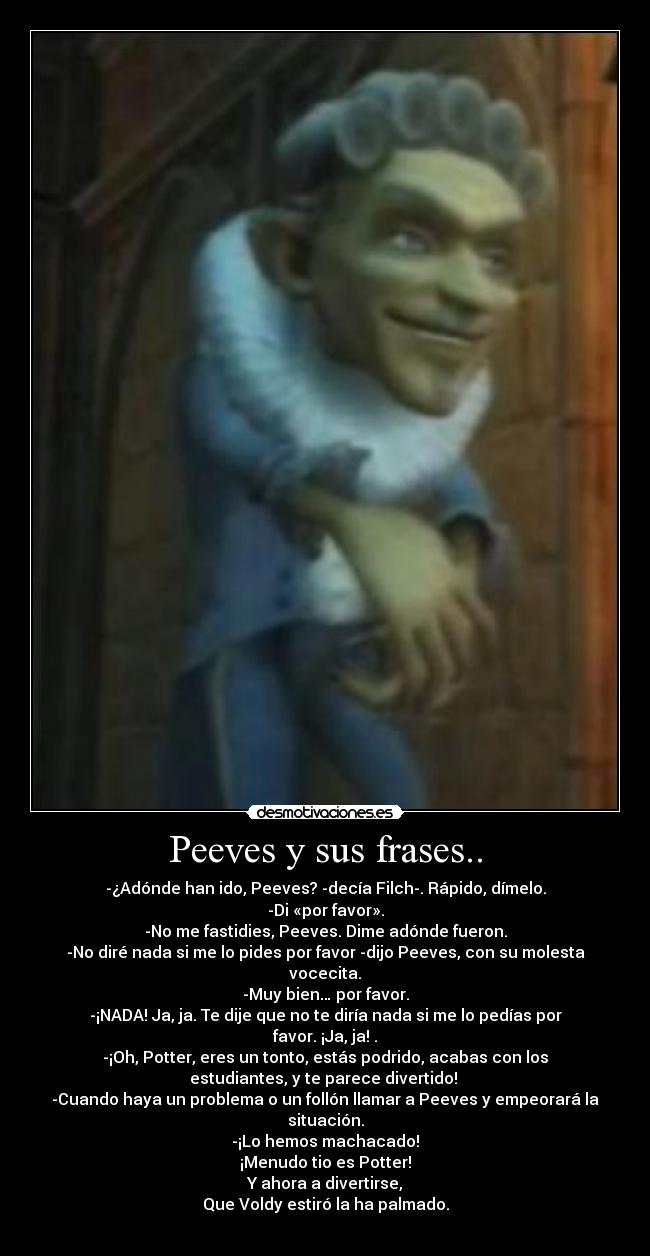 Peeves y sus frases.. - -¿Adónde han ido, Peeves? -decía Filch-. Rápido, dímelo.
-Di «por favor».
-No me fastidies, Peeves. Dime adónde fueron.
-No diré nada si me lo pides por favor -dijo Peeves, con su molesta
vocecita.
-Muy bien… por favor.
-¡NADA! Ja, ja. Te dije que no te diría nada si me lo pedías por
favor. ¡Ja, ja! .
-¡Oh, Potter, eres un tonto, estás podrido, acabas con los
estudiantes, y te parece divertido!
-Cuando haya un problema o un follón llamar a Peeves y empeorará la
situación.
-¡Lo hemos machacado!
¡Menudo tio es Potter!
Y ahora a divertirse,
Que Voldy estiró la ha palmado.