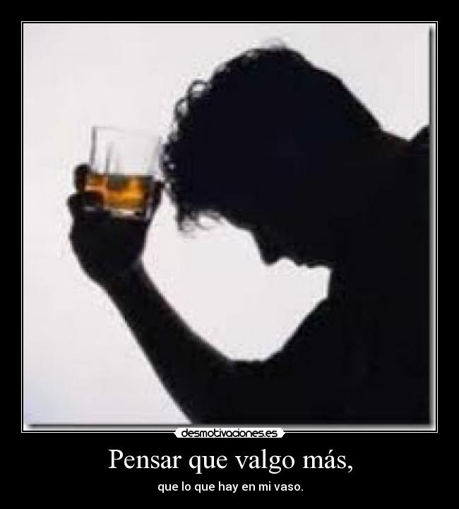 Pensar que valgo más, - que lo que hay en mi vaso.