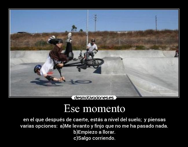 Ese momento - en el que después de caerte, estás a nivel del suelo;  y piensas
varias opciones:  a)Me levanto y finjo que no me ha pasado nada.
b)Empiezo a llorar.
c)Salgo corriendo.