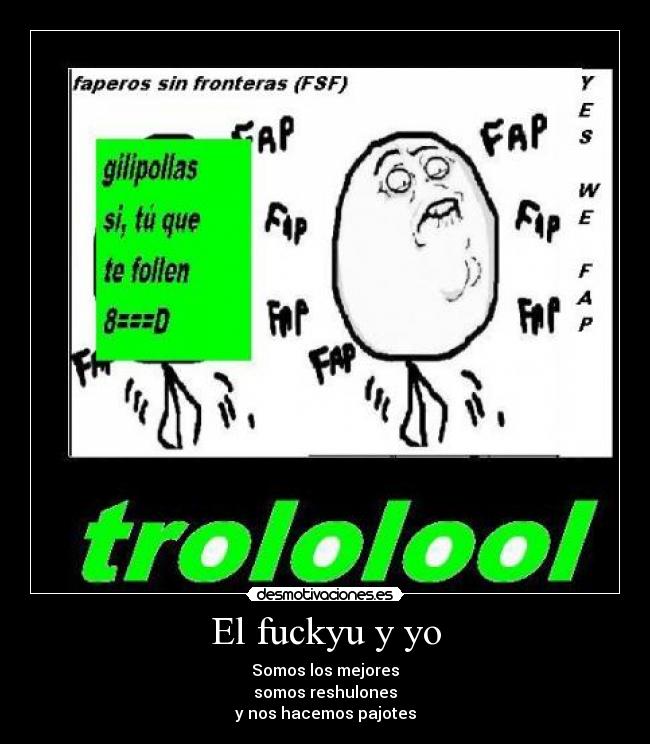 El fuckyu y yo - Somos los mejores
somos reshulones
y nos hacemos pajotes