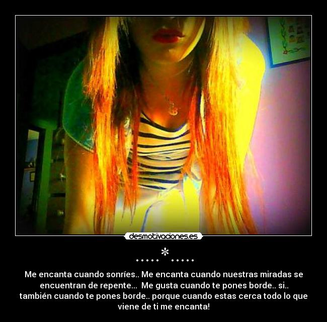 .....*..... - Me encanta cuando sonríes.. Me encanta cuando nuestras miradas se
encuentran de repente... Me gusta cuando te pones borde.. si..
también cuando te pones borde.. porque cuando estas cerca todo lo que
viene de ti me encanta!