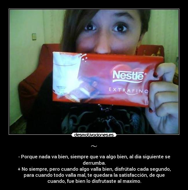 ~ - - Porque nada va bien, siempre que va algo bien, al dia siguiente se
derrumba.
+ No siempre, pero cuando algo valla bien, disfrútalo cada segundo,
para cuando todo valla mal, te quedara la satisfacción, de que
cuando, fue bien lo disfrutaste al maximo.