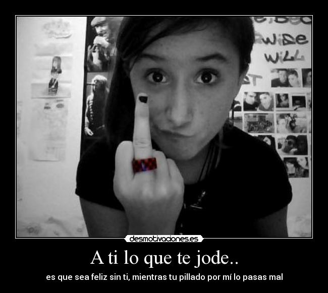 A ti lo que te jode.. - es que sea feliz sin ti, mientras tu pillado por mí lo pasas mal